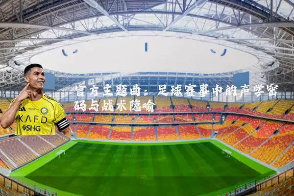 官方主题曲：足球赛事中的声学密码与战术隐喻